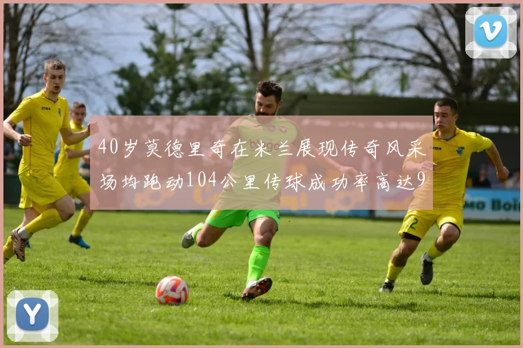 40岁莫德里奇在米兰展现传奇风采场均跑动104公里传球成功率高达91