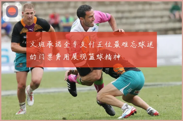 文班承诺全季支付五位最难忘球迷的门票费用展现篮球精神