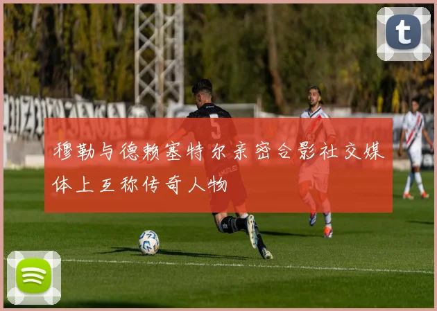 穆勒与德赖塞特尔亲密合影社交媒体上互称传奇人物