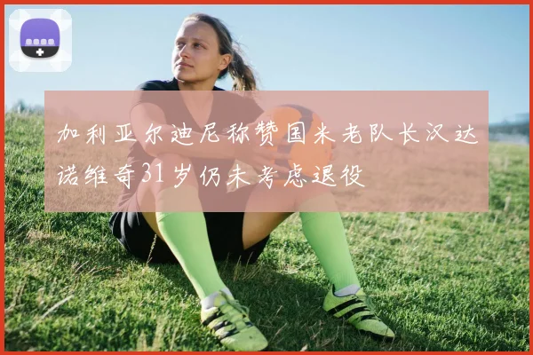 加利亚尔迪尼称赞国米老队长汉达诺维奇31岁仍未考虑退役