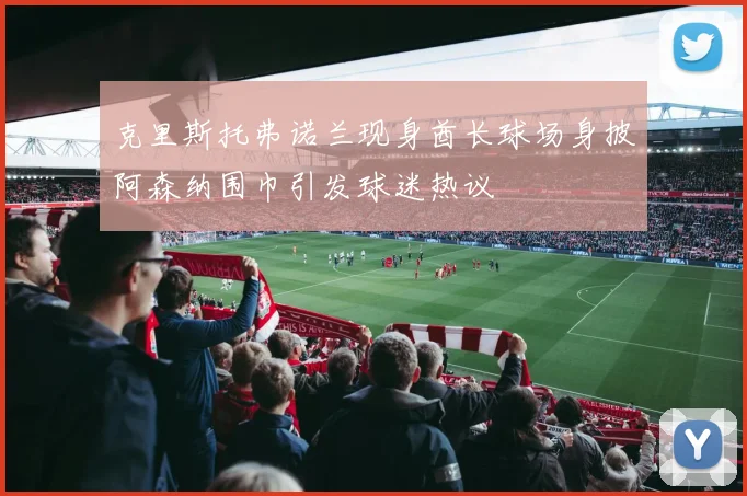 克里斯托弗诺兰现身酋长球场身披阿森纳围巾引发球迷热议