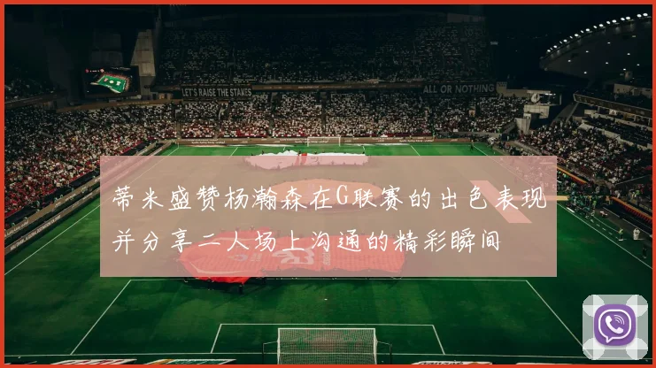 蒂米盛赞杨瀚森在G联赛的出色表现并分享二人场上沟通的精彩瞬间