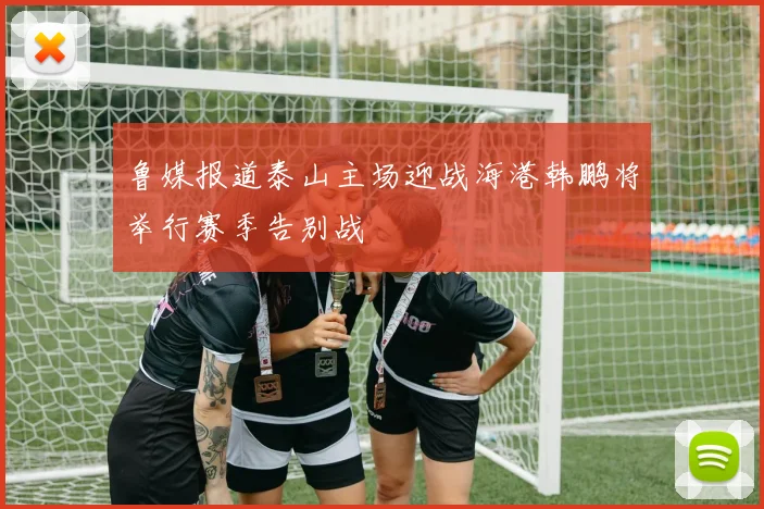 鲁媒报道泰山主场迎战海港韩鹏将举行赛季告别战