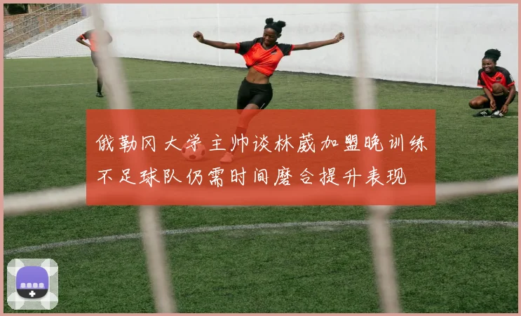 俄勒冈大学主帅谈林葳加盟晚训练不足球队仍需时间磨合提升表现