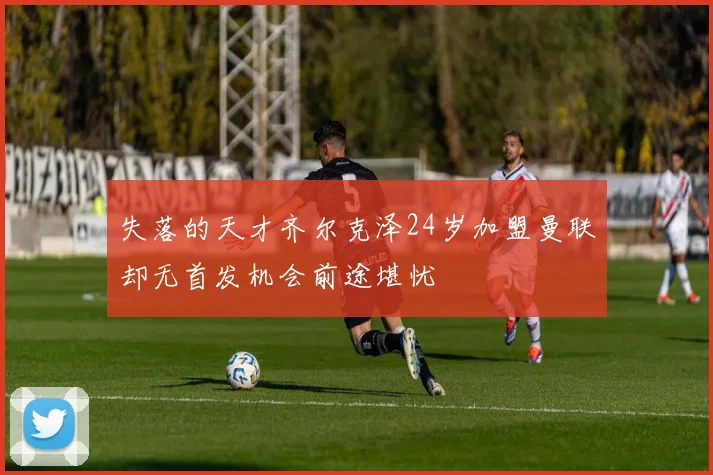 失落的天才齐尔克泽24岁加盟曼联却无首发机会前途堪忧