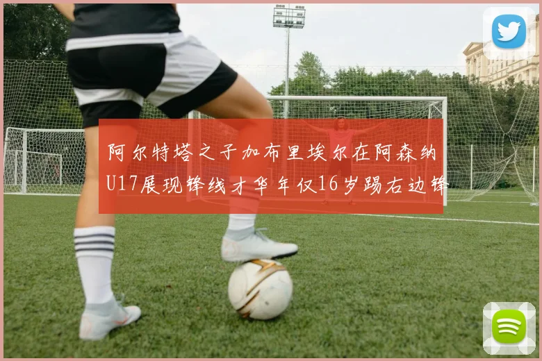 阿尔特塔之子加布里埃尔在阿森纳U17展现锋线才华年仅16岁踢右边锋