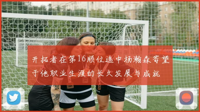 开拓者在第16顺位选中杨瀚森寄望于他职业生涯的长久发展与成就