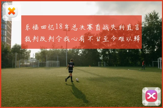 乐福回忆18年总决赛首战失利直言裁判改判令我心有不甘至今难以释怀