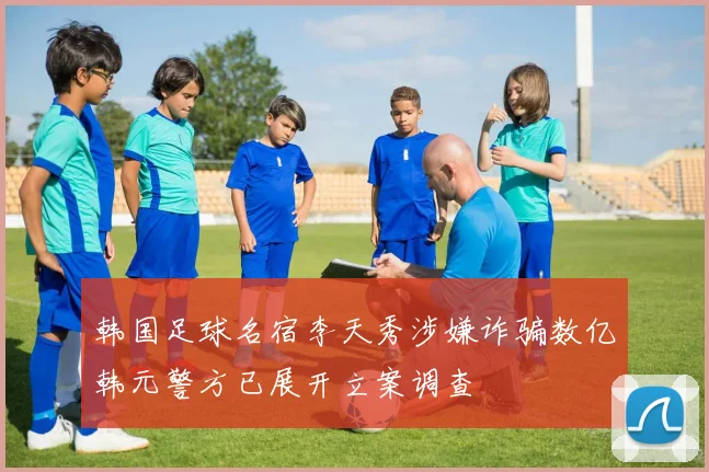 韩国足球名宿李天秀涉嫌诈骗数亿韩元警方已展开立案调查