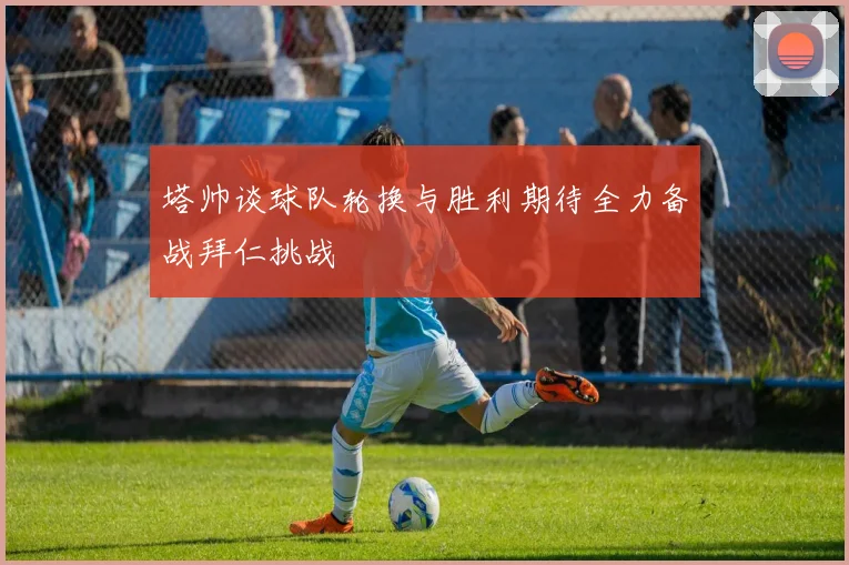 塔帅谈球队轮换与胜利期待全力备战拜仁挑战