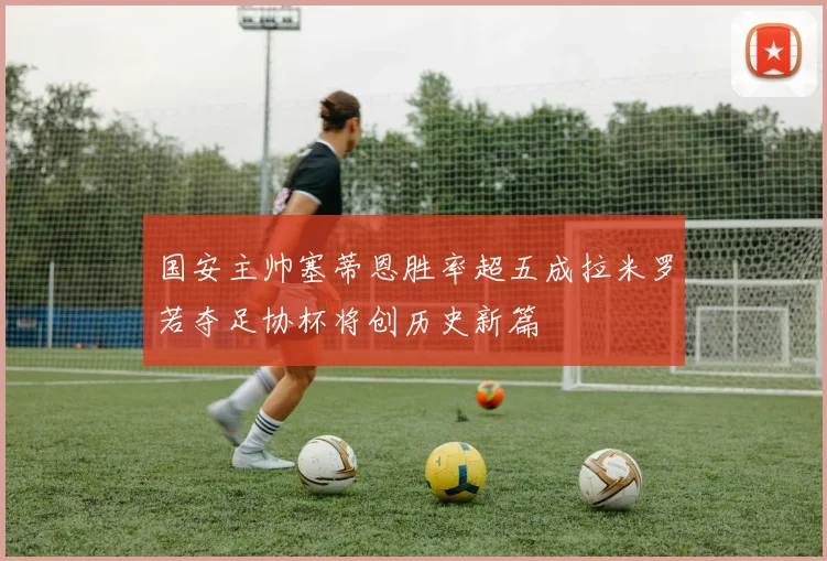 国安主帅塞蒂恩胜率超五成拉米罗若夺足协杯将创历史新篇