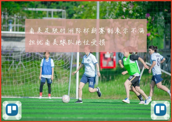 南美足联对洲际杯新赛制表示不满担忧南美球队地位受损