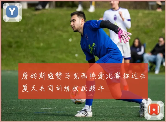 詹姆斯盛赞马克西热爱比赛称过去夏天共同训练收获颇丰