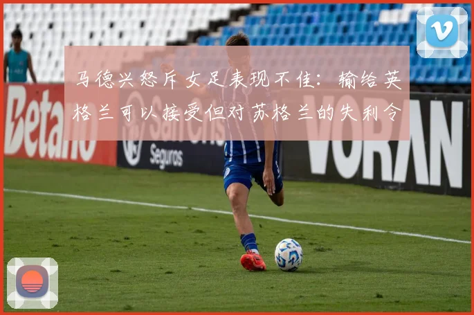 马德兴怒斥女足表现不佳：输给英格兰可以接受但对苏格兰的失利令人失望