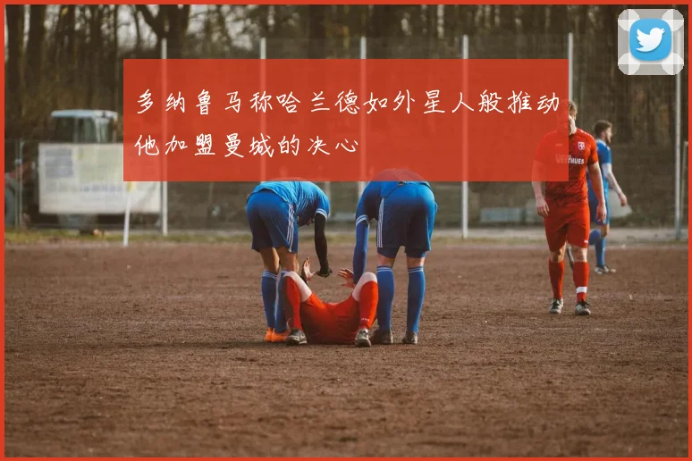 多纳鲁马称哈兰德如外星人般推动他加盟曼城的决心