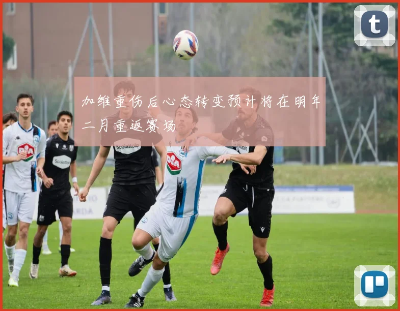 加维重伤后心态转变预计将在明年二月重返赛场