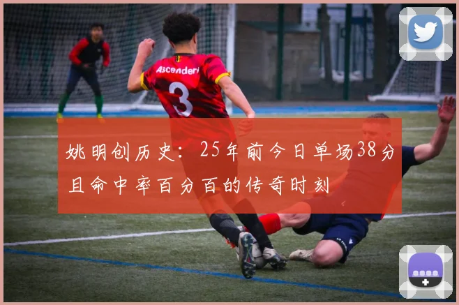 姚明创历史：25年前今日单场38分且命中率百分百的传奇时刻