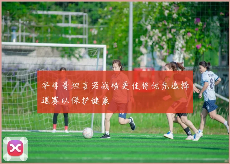 字母哥坦言若战绩更佳将优先选择退赛以保护健康